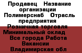 Продавец › Название организации ­ Полимерснаб › Отрасль предприятия ­ Розничная торговля › Минимальный оклад ­ 1 - Все города Работа » Вакансии   . Владимирская обл.,Муромский р-н